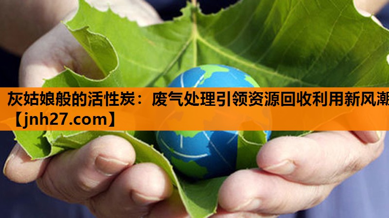 灰姑娘般的活性炭：废气处理引领资源回收利用新风潮