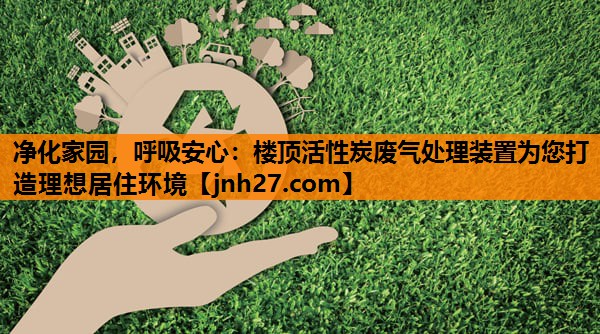 净化家园，呼吸安心：楼顶活性炭废气处理装置为您打造理想居住环境