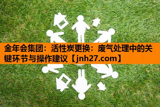金年会集团：活性炭更换：废气处理中的关键环节与操作建议