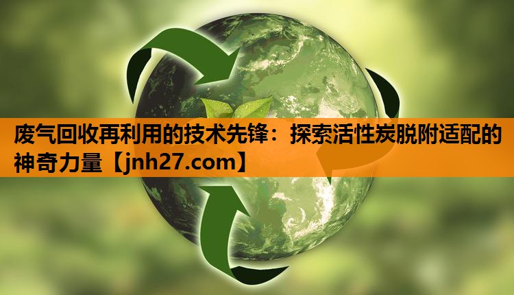 废气回收再利用的技术先锋：探索活性炭脱附适配的神奇力量