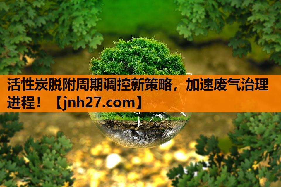活性炭脱附周期调控新策略，加速废气治理进程！