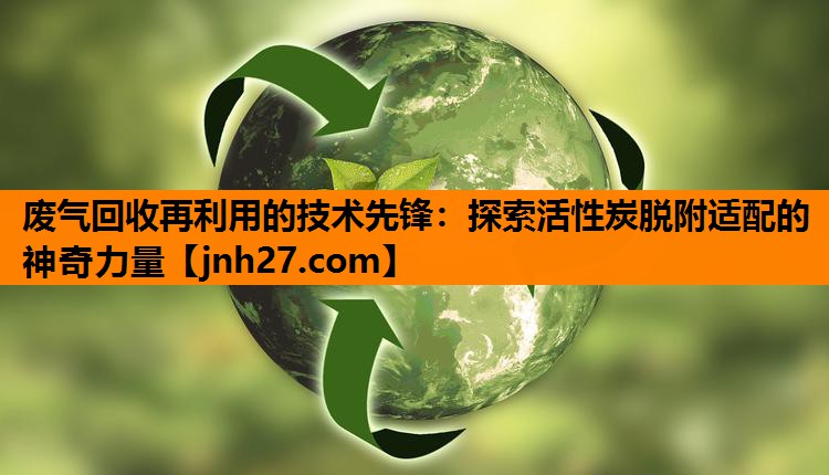 废气回收再利用的技术先锋：探索活性炭脱附适配的神奇力量